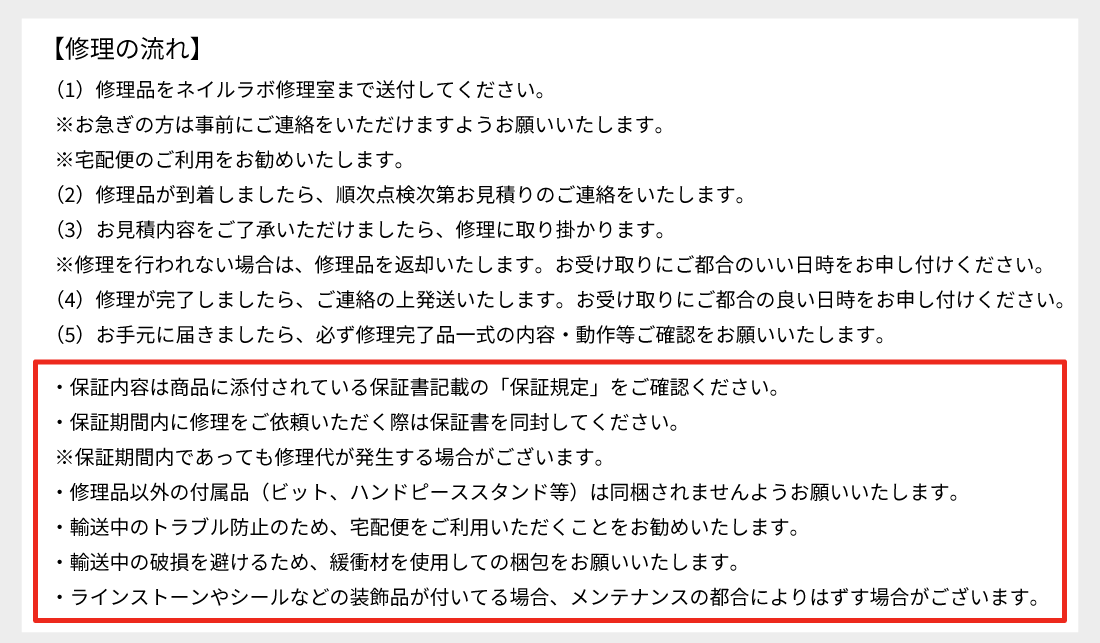 【修理の流れ】(1)修理品をネイルラボ修理室まで送付してください。(2)順次点検次第お見積りのご連絡をいたします。(3)お見積り内容をご了承いただけましたら修理に取り掛かります※修理を行われない場合は修理品を返却いたします。(4)修理が完了しましたらご連絡の↑発送いたします。(5)お手元に届きましたら必ず修理完了品一式の内容・動作等ご確認をお願いいたします。