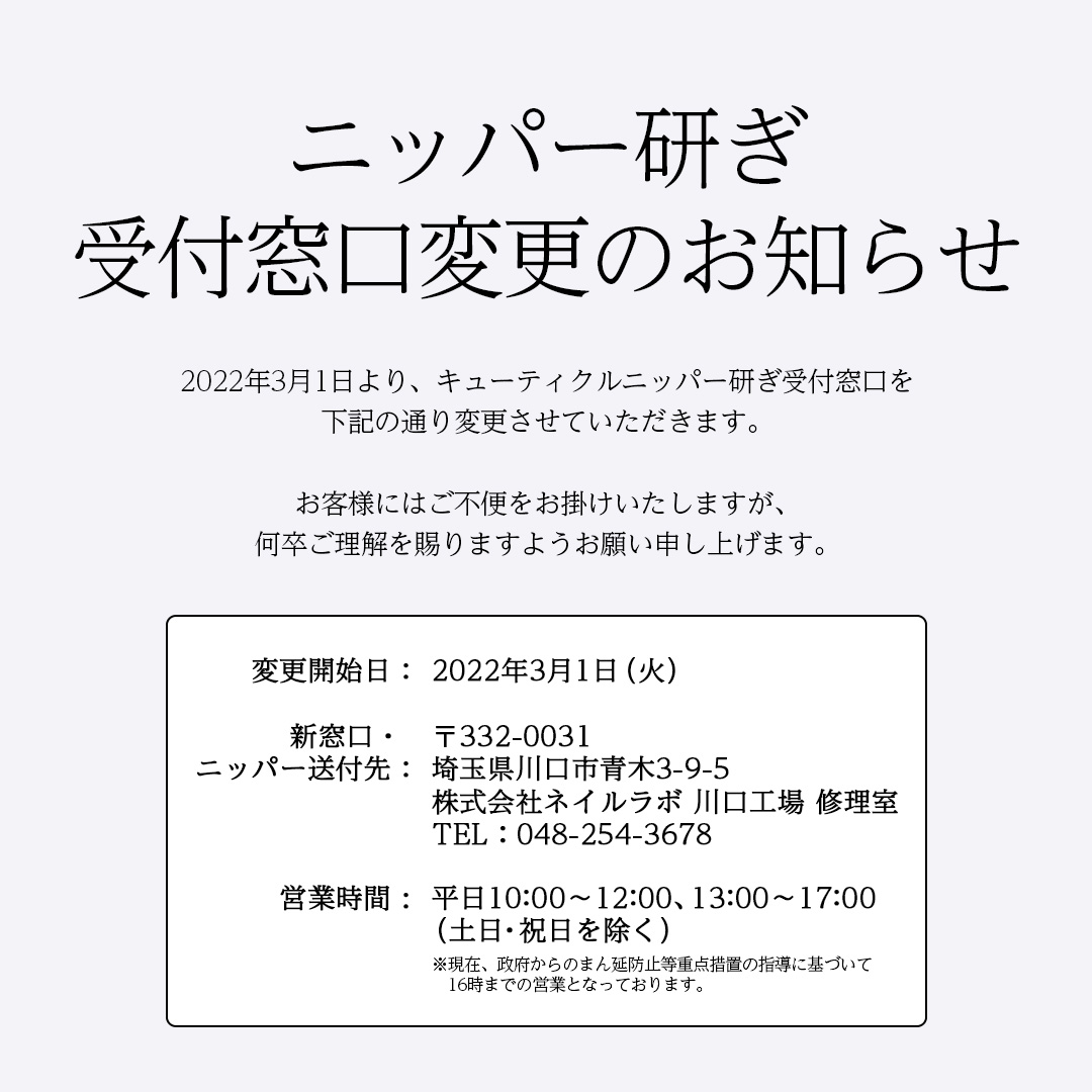 【ニッパー研ぎ受付窓口変更のお知らせ】＜変更開始日＞2022年3月1日（火）＜新窓口・ニッパー送付先＞〒332-0031　埼玉県川口市青木3-9-5　TEL：048-254-3678　株式会社ネイルラボ　川口工場　修理室＜営業時間＞平日10:00～12:00、13:00～17:00（土日・祝日を除く）※現在、政府からのまん延防止等重点措置の指導に基づいて16時までの営業となっております。