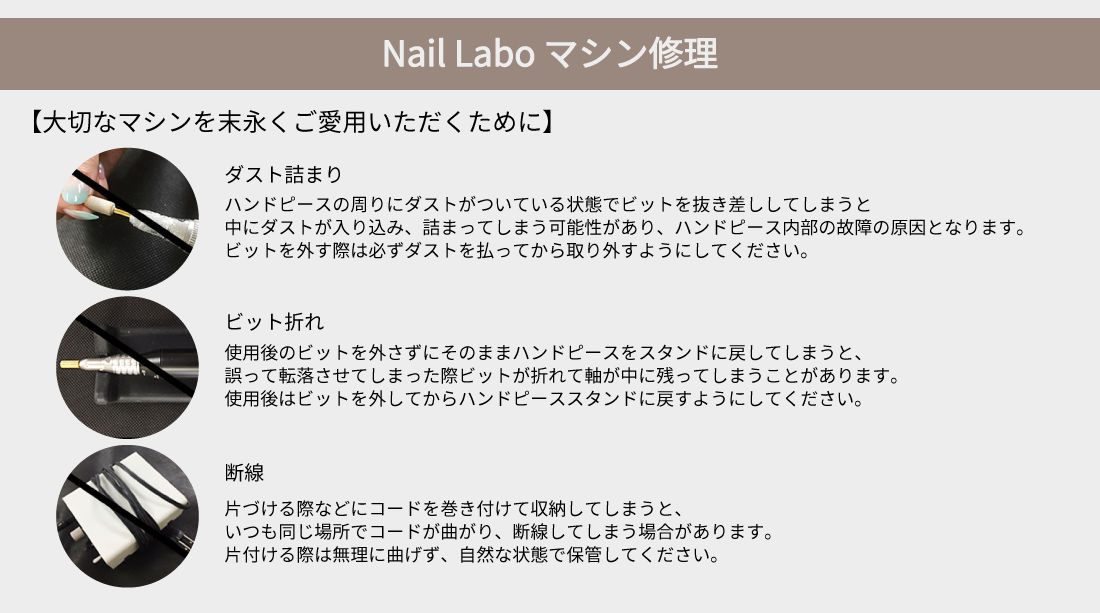 Nail Labo マシン 修理～大切なマシンを末永くご愛用いただくために～修理でお預かりするマシンの故障内容は、少しの注意で回避できる内容が多く見受けられます。大切なマシンを末永くご愛用いただくために、気を付けていただきたい項目をご紹介します。【ダスト詰まり】ハンドピースの周りにダストがついている状態でビットを抜き差ししてしまうと中にダストが入り込み、詰まってしまう可能性があり、ハンドピース内部の故障の原因となります。ビットを外す際は必ずダストを払ってから取り外すようにしてください。 【ビット折れ】使用後のビットを外さずにそのままハンドピースをスタンドに戻してしまうと、誤って転落させてしまった際ビットが折れて軸が中に残ってしまうことがあります。使用後はビットを外してからハンドピーススタンドに戻すようにしてください。【断線】片づける際などにコードを巻き付けて収納してしまうと、いつも同じ場所でコードが曲がり、断線してしまう場合があります。片付ける際は無理に曲げず、自然な状態で保管してください。