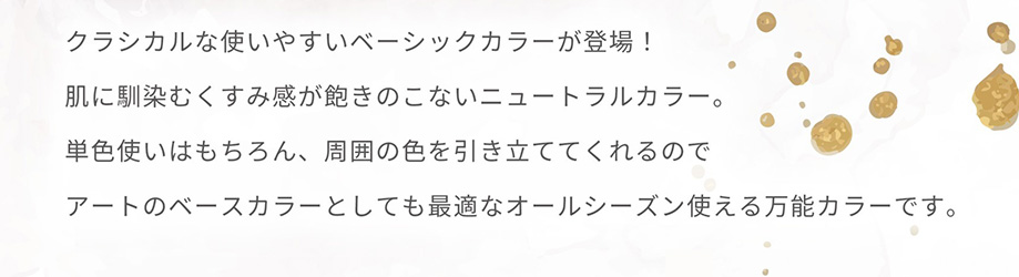 クラシカルな使いやすいベーシックカラーが登場！肌に馴染むくすみ感が飽きのこないニュートラルカラー。単色使いはもちろん、周囲の色を引き立ててくれるのでアートのベースカラーとしても最適なオールシーズン使える万能カラーです。