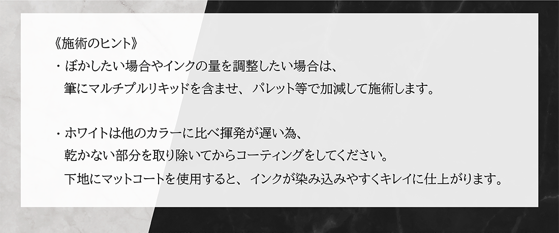 施術のヒント ぼかしたい場合やインクの量を調整したい場合は、筆にマルチプルリキッドを含ませ、パレット等で加減して施術します。
                 ホワイトは他のカラーに比べ揮発が遅い為、乾かない部分を取り除いてからコーティングしてください。下地にマットコートを使用すると、インクが染み込みやすくきれいに仕上がります。