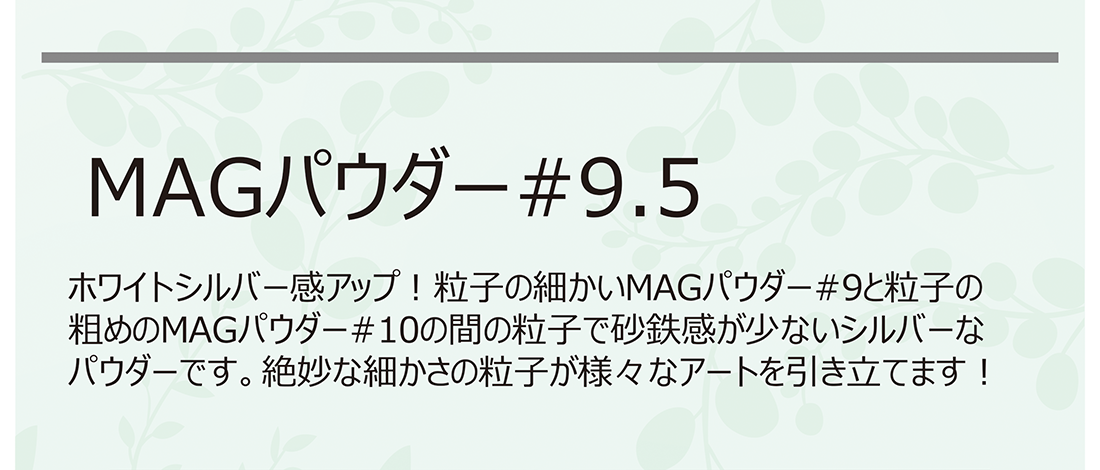 MAGパウダー #9.5 ホワイトシルバー感アップ! 粒子の細かいMAGパウダー#9と粒子の粗めのMAGパウダー#10の間の粒子で砂鉄感が少ないシルバーなパウダーです。