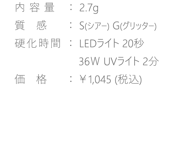 【内容量】2.7g【質感】S・G【硬化時間】LED20秒・36WUV2分【価格】￥1,045(税込)