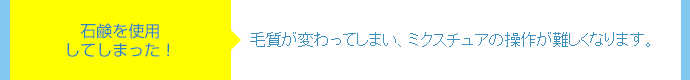 石鹸を使用してしまった!⇒毛質が変わってしまい、ミクスチュアの操作が難しくなります。