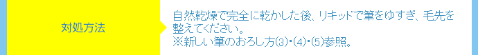 対処方法⇒自然乾燥で完全に乾かした後、リキッドで筆をゆすぎ、毛先を整えてください。※新しい筆のおろし方(3)・(4)・(5)参照。