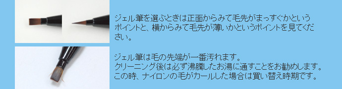 ジェル筆を選ぶときは正面からみて毛先がまっすぐかというポイントと、横からみて毛先が薄いかというポイントを見てください。ジェル筆は毛の先端が一番汚れます。クリーニング後は必ず沸騰したお湯に通すことをお勧めします。この時、ナイロンの毛がカールした場合は買い替え時期です。