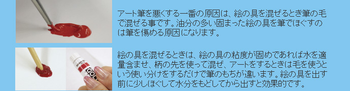 アート筆を悪くする一番の原因は、絵の具を混ぜるとき筆の毛で混ぜる事です。油分の多い固まった絵の具を筆でほぐすのは筆を傷める原因になります。絵の具を混ぜるときは、絵の具の粘度が固めであれば水を適量含ませ、柄の先を使って混ぜ、アートをするときは毛を使うという使い分けをするだけで筆のもちが違います。絵の具を出す前に少しほぐして水分をもどしてから出すと効果的です。