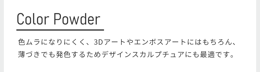 色ムラになりにくく、3Dアートやエンボスアートにはもちろん、薄づきでも発色するためデザインスカルプチュアにも最適です。
