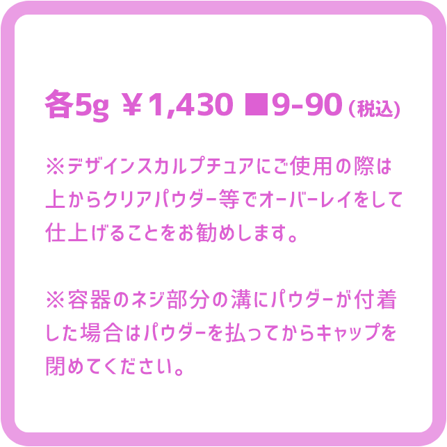 各5g ￥1,430■9-90（税込)※デザインスカルプチュアにご使用の際は上からクリアパウダー等でオーバーレイをして仕上げることをお勧めします。※容器のネジ部分の溝にパウダーが付着した場合はパウダーを払ってからキャップを閉めてください。