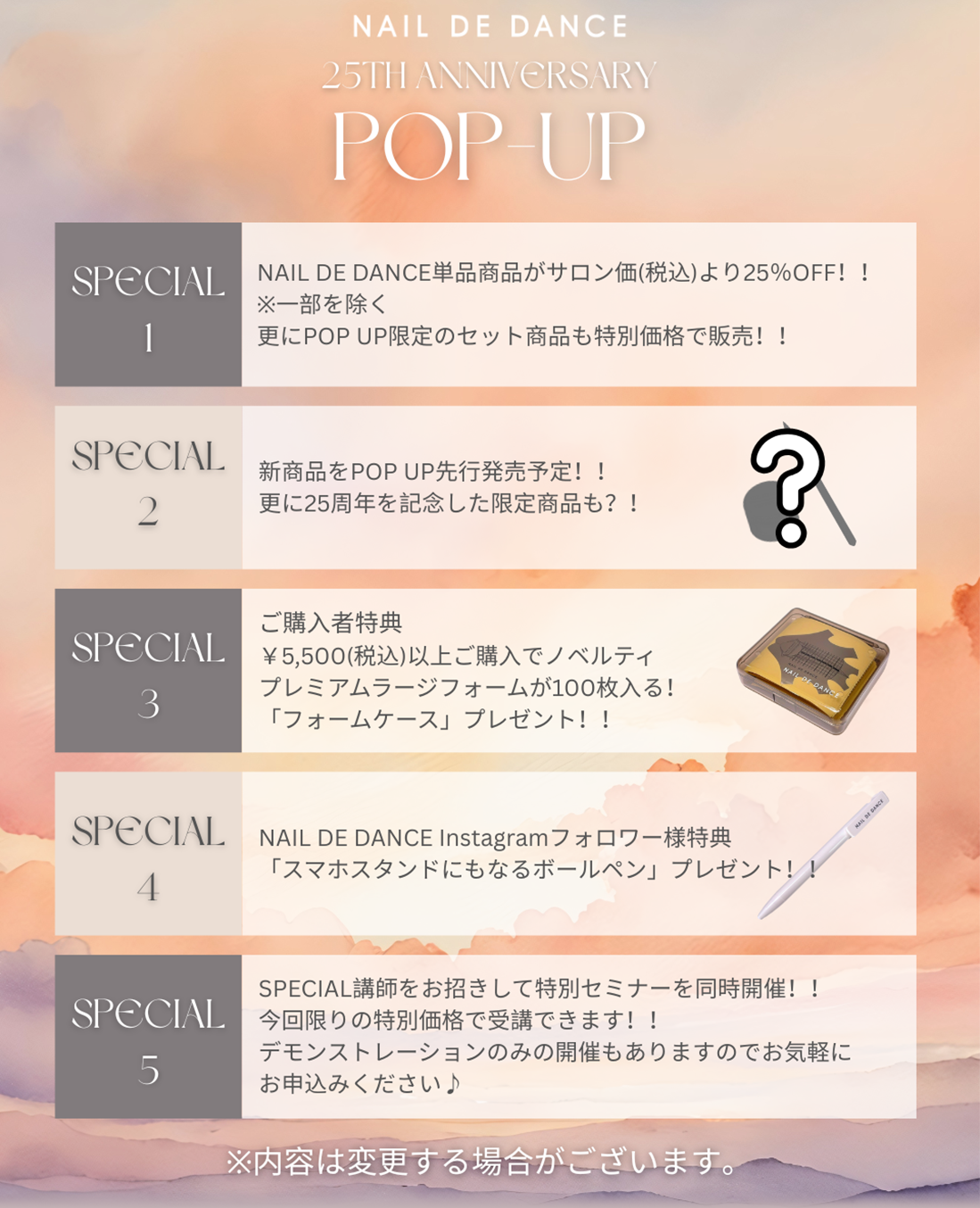 1.NAIL DE DANCE単品商品がサロン価（税込）より25%OFF さらにPOPUP限定のセット商品も特別価格で販売! 2.新商品をPOPUP先行発売予定!!更に25周年記念した限定商品も! 3.ご購入者特典 ¥5,500(税込)以上ご購入でノベルティプレミアムラージフォームが100枚入る、「フォームケース」プレゼント!
                                                                                                          4.NAIL DE DANCE Instagramフォロワー様特典「スマホスタンドにもなるボールペン」プレゼント! 5.SPECIAL講師をお招きして特別セミナーを同時開催!今回限りの特別価格で受講できます!デモンストレーションのみの開催もありますのでお気軽にお申込みください!　※内容は変更する場合がございます。