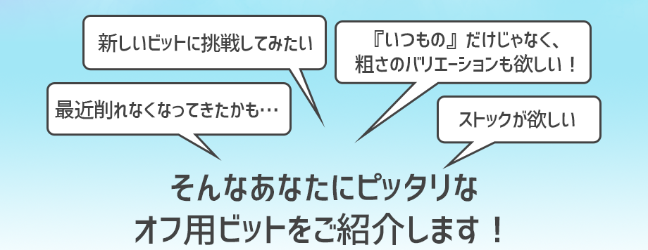 「自分に合ったビットがわからない」「今使っているビットが最近削れなくなってきたかも…」「『いつもの』だけじゃなく、粗さのバリエーションも欲しい！」「新しいビットに挑戦してみたい」そんなあなたのためのオフ用ビットをご紹介します♪