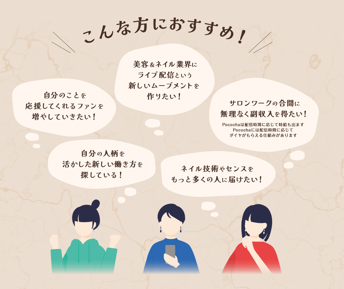 〈こんな方におすすめ！〉自分のファンを増やしていきたい・美容＆ネイル業界にライブ配信という新しいムーブメントを作りたい・サロンワークの合間に無理なく副収入を得たい・自分の人柄を活かした新しい働き方を探している・ネイル技術やセンスをもっと多くの人に届けたい
