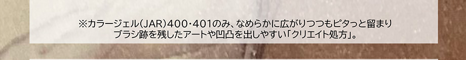※カラージェル400・401のみ、なめらかに広がりつつもピタっと留まりブラシ跡を残したアートや凹凸を出しやすい「クリエイト処方」。
