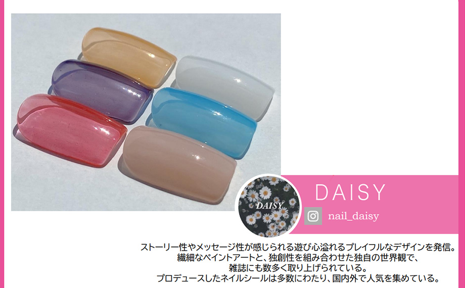 DAISYストーリー性やメッセージ性が感じられる遊び心溢れるプレイフルなデザインを発信。繊細なペイントアートと、独創性を組み合わせた独自の世界観で、雑誌にも数多く取り上げられている。プロデュースしたネイルシールは多数にわたり、国内外で人気を集めている。