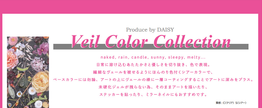 Veil Color Collection naked, rain, candle, sunny, sleepy, melty...日常に溶け込むあたたかさと優しさを切り抜き、色で表現。繊細なヴェールを被せるようにほんのり色付くシアーカラーで、ベースカラーには勿論、アートの上にヴェールの様に一層コーティングすることでアートに深みをプラス。未硬化ジェルが残らない為、そのままアートを描いたり、ステッカーを貼ったり、ミラーネイルにもおすすめです。