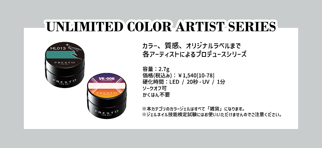 -UNLIMITED COLOR ARTIST SERIE- カラー、質感、オリジナルラベルまで各アーティストによるプロデュース【容量】2.7g【価格(税込み)】￥1,540[10-78]【硬化時間】LED/20秒・UV/1分 ソークオフ可・かくはん不要※本カテゴリのジェルはすべて「雑貨」になります。※ジェルネイル技能検定試験にはお使いいただけませんのでご注意ください。