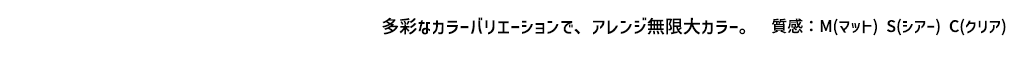 多彩なカラーバリエーションで、アレンジ無限大カラー 【質感】M（マット）S（シアー）C（クリア）