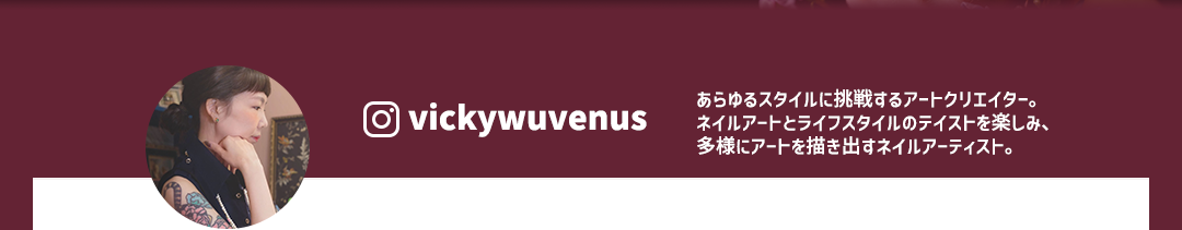 ＠vickywubenus あらゆるスタイルに挑戦するアートクリエイター。ネイルアートとライフスタイルのテイストを楽しみ、多様にアートを描き出すネイルアーティスト。