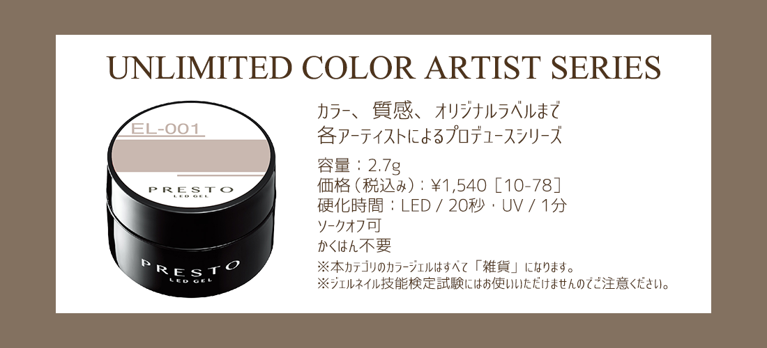 -UNLIMITED COLOR ARTIST SERIE- カラー、質感、オリジナルラベルまで各アーティストによるプロデュース【容量】2.7g【価格(税込み)】￥1,540[10-78]【硬化時間】LED/20秒・UV/1分 ソークオフ可・かくはん不要※本カテゴリのジェルはすべて「雑貨」になります。※ジェルネイル技能検定試験にはお使いいただけませんのでご注意ください。