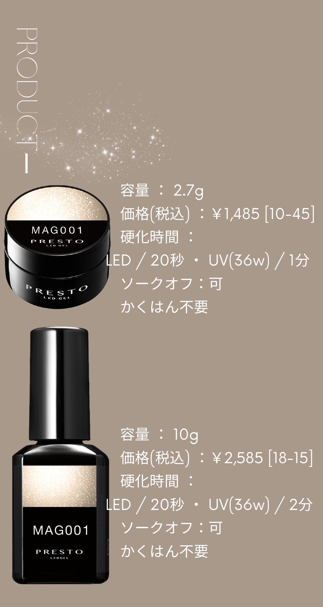 ジャータイプ:容量2.7g 価格(税込)¥1,485[10-45] 硬化時間:LED/20秒・UV(36W)/2分 ソークオフ:可 かくはん不要  ブラッシュオンタイプ:容量:10g 価格(税込)¥2,585[18-15] 硬化時間:LED/20秒・UV(36W)/2分 ソークオフ:可 かくはん不要