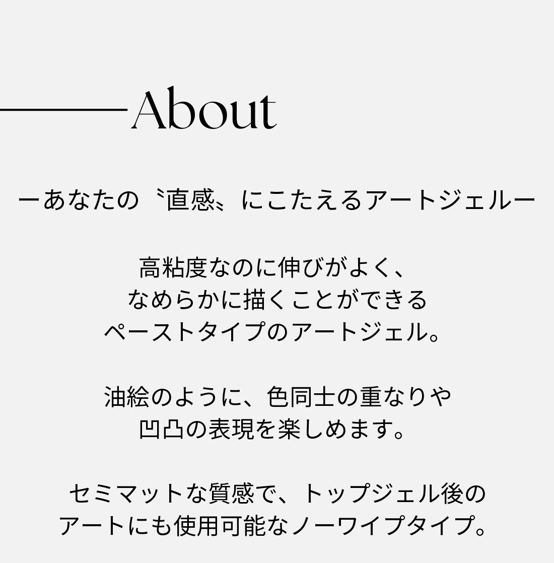About あなたの“直観”にこたえるアートジェル 高粘度なのに伸びよく、なめらかに描くことができるペーストタイプのアートジェル。油絵のように、色同士の重なりや凹凸表現を楽しめます。
                    セミマットな質感で、トップジェル後のアートにも使用可能なノーワイプタイプ。