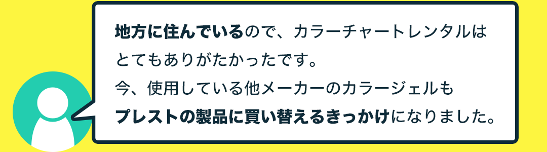 地方に住んでいるので、カラーチャートレンタルはとてもありがたかったです。今、使用している他メーカーのカラージェルもプレストの製品に買い替えるきっかけになりました。