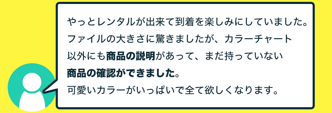 やっとレンタルが出来て到着を楽しみにしていました。ファイルの大きさに驚きましたが、カラーチャート以外にも商品の説明があって、まだ持っていない商品の確認ができました。可愛いカラーがいっぱいで全て欲しくなります。