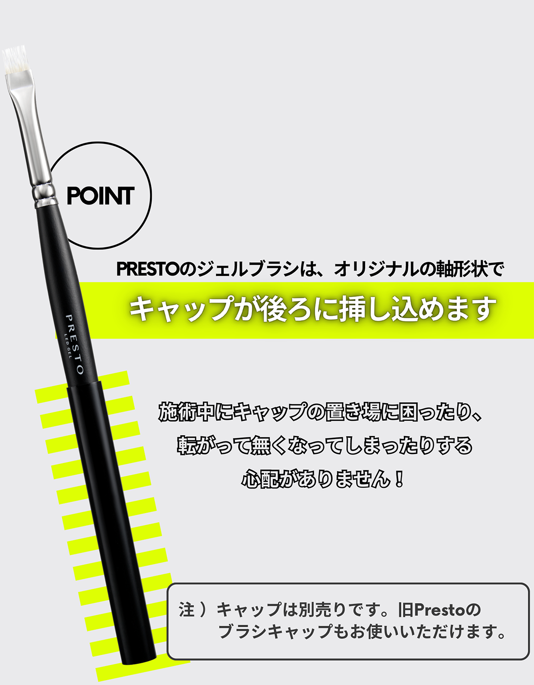 POINT-PRESTOのジェルブラシは、オリジナルの軸形状でキャップが後ろに挿し込めます。※キャップは別売りです。旧Prestoのブラシキャップもお使いいただけます。