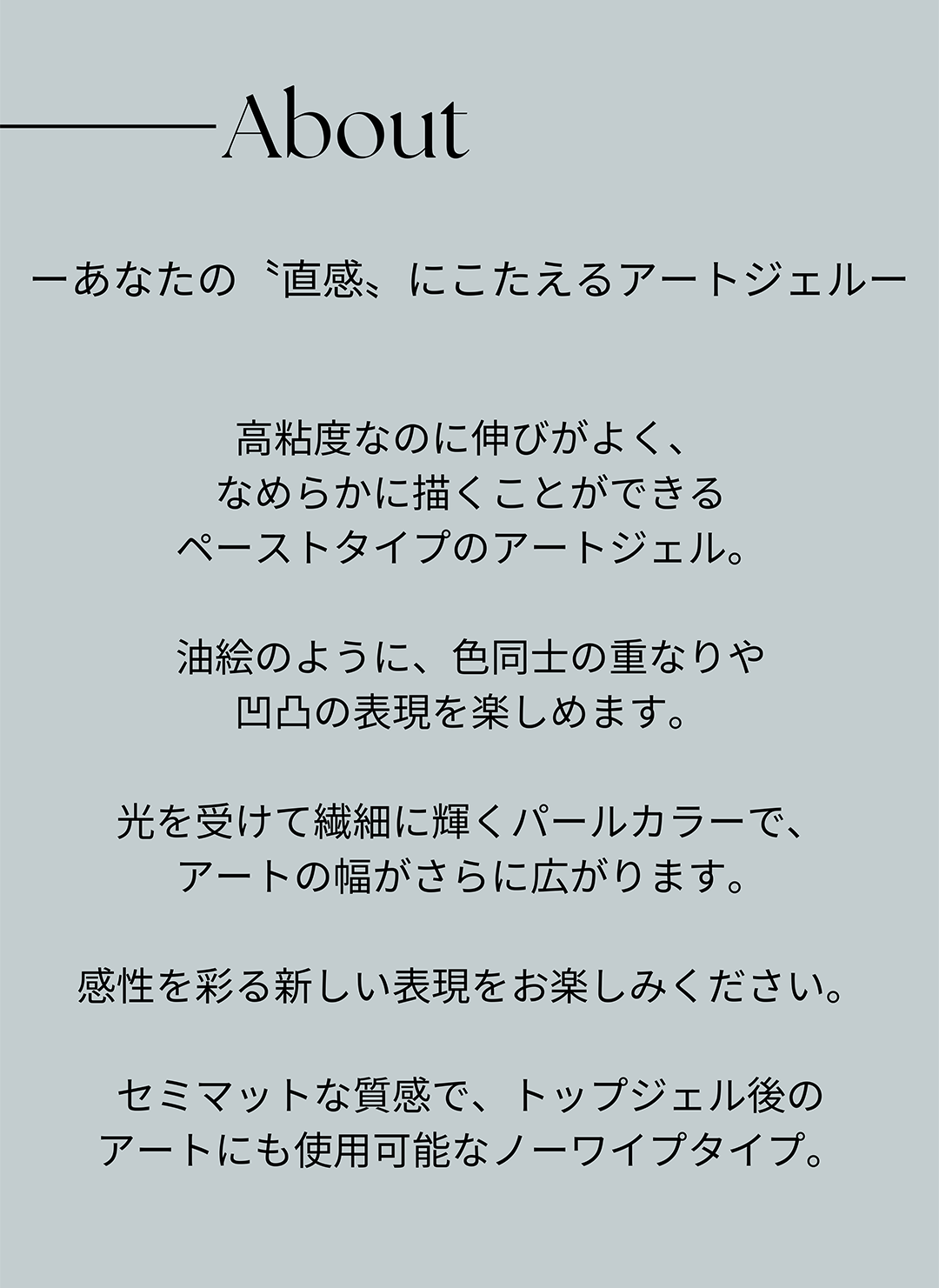 ーあなたの〝直感〟にこたえるアートジェルー高粘度なのに伸びがよ、なめらかに描くことができるペーストタイプのアートジェル。油絵のように、色同士の重なりや凹凸の表現を楽しめます。光を受けて繊細に輝くパールカラーで、アートの幅がさらに広がります。感性を彩る新しい表現をお楽しみください。セミマットな質感で、トップジェル後のアートにも使用可能なノーワイプタイプ。