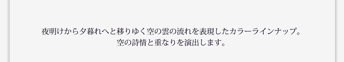 夜明けから夕暮れへと移りゆく空の雲の流れを表現したカラーラインナップ。空の詩情と重なりを演出します。