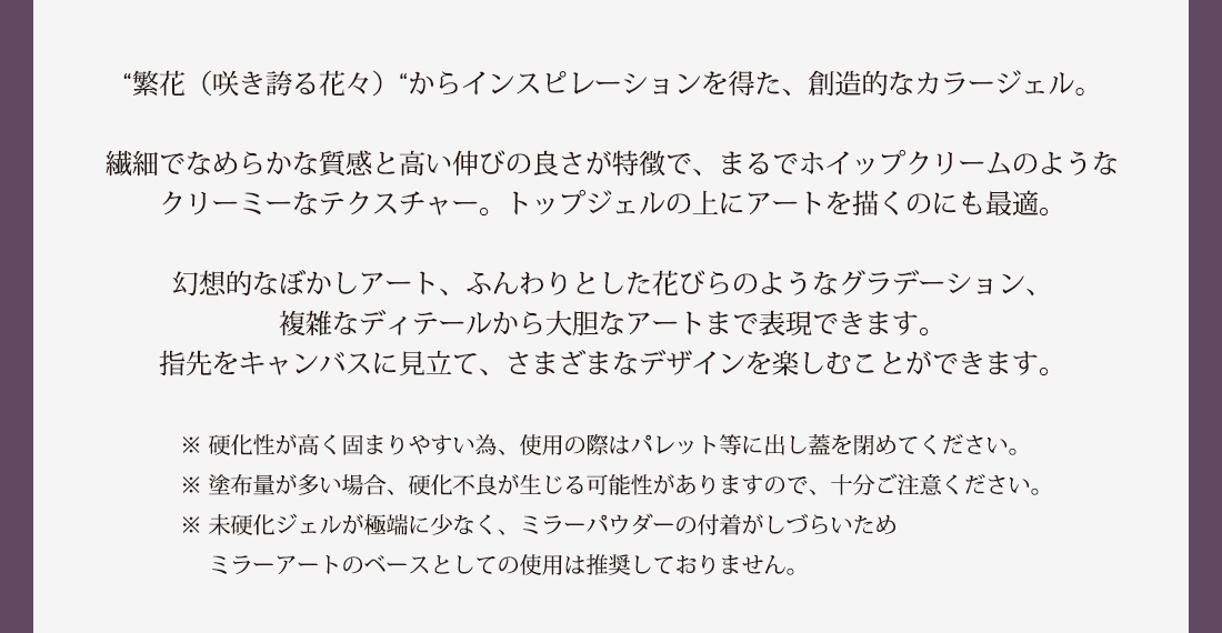 “繁花（咲き誇る花々）“からインスピレーションを得た、創造的なカラージェル。繊細でなめらかな質感と高い伸びの良さが特徴で、まるでホイップクリームのようなクリーミーなテクスチャー。トップジェルの上にアートを描くのにも最適。幻想的なぼかしアート、ふんわりとした花びらのようなグラデーション、複雑なディテールから大胆なアートまで表現できます。指先をキャンバスに見立て、さまざまなデザインを楽しむことができます。