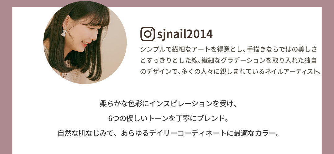 柔らかな色彩にインスピレーションを受け、6つの優しいトーンを丁寧にブレンド。自然な肌なじみで、あらゆるデイリーコーディネートに最適なカラー。