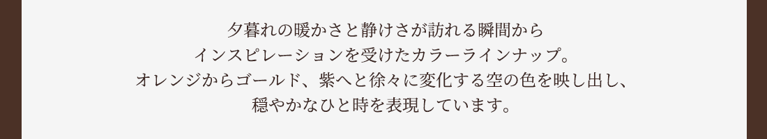 夕暮れの暖かさと静けさが訪れる瞬間からインスピレーションを受けたカラーラインナップ。オレンジからゴールド、紫へと徐々に変化する空の色を映し出し、穏やかなひと時を表現しています。