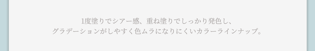 1度塗りでシアー感、重ね塗りでしっかり発色し、グラデーションがしやすく色ムラになりにくいカラーラインナップ。